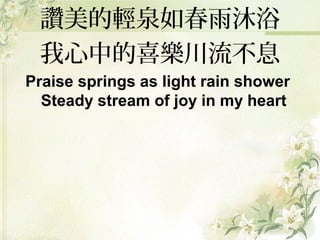 讚美的輕泉如春雨沐浴
我心中的喜樂川流不息
Praise springs as light rain shower
Steady stream of joy in my heart
 