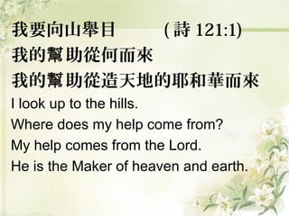 我要向山舉目 ( 詩 121:1)
我的 助從何而來幫
我的 助從造天地的耶和華而來幫
I look up to the hills.
Where does my help come from?
My help comes from the Lord.
He is the Maker of heaven and earth.
 
