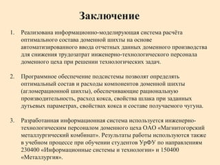 1. Реализована информационно-моделирующая система расчёта
оптимального состава доменной шихты на основе
автоматизированного ввода отчетных данных доменного производства
для снижения трудозатрат инженерно-технологического персонала
доменного цеха при решении технологических задач.
2. Программное обеспечение подсистемы позволят определять
оптимальный состав и расходы компонентов доменной шихты
(агломерационной шихты), обеспечивающие рациональную
производительность, расход кокса, свойства шлака при заданных
дутьевых параметрах, свойствах кокса и составе получаемого чугуна.
3. Разработанная информационная система используется инженерно-
технологическим персоналом доменного цеха ОАО «Магнитогорский
металлургический комбинат». Результаты работы используются также
в учебном процессе при обучении студентов УрФУ по направлениям
230400 «Информационные системы и технологии» и 150400
«Металлургия».
Заключение
 