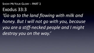 SHOW ME YOUR GLORY – PART 2
Exodus 33:3
‘Go up to the land flowing with milk and
honey. But I will not go with you, because
you are a stiff-necked people and I might
destroy you on the way.’
 