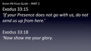 SHOW ME YOUR GLORY – PART 2
Exodus 33:15
‘If your Presence does not go with us, do not
send us up from here.’
Exodus 33:18
‘Now show me your glory.
 