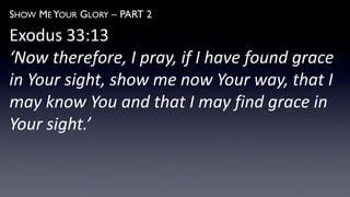 SHOW ME YOUR GLORY – PART 2
Exodus 33:13
‘Now therefore, I pray, if I have found grace
in Your sight, show me now Your way, that I
may know You and that I may find grace in
Your sight.’
 