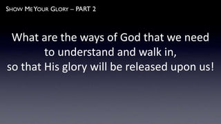 SHOW ME YOUR GLORY – PART 2
What are the ways of God that we need
to understand and walk in,
so that His glory will be released upon us!
 