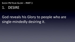 SHOW ME YOUR GLORY – PART 2
1. DESIRE
God reveals his Glory to people who are
single-mindedly desiring it.
 
