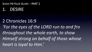 SHOW ME YOUR GLORY – PART 2
1. DESIRE
2 Chronicles 16:9
‘For the eyes of the LORD run to and fro
throughout the whole earth, to show
Himself strong on behalf of those whose
heart is loyal to Him.’
 