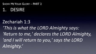 SHOW ME YOUR GLORY – PART 2
1. DESIRE
Zechariah 1:3
‘This is what the LORD Almighty says:
'Return to me,' declares the LORD Almighty,
'and I will return to you,' says the LORD
Almighty.’
 