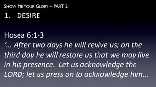 SHOW ME YOUR GLORY – PART 2
1. DESIRE
Hosea 6:1-3
‘… After two days he will revive us; on the
third day he will restore us that we may live
in his presence. Let us acknowledge the
LORD; let us press on to acknowledge him…
 