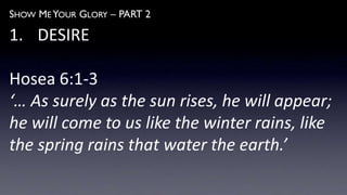 SHOW ME YOUR GLORY – PART 2
1. DESIRE
Hosea 6:1-3
‘… As surely as the sun rises, he will appear;
he will come to us like the winter rains, like
the spring rains that water the earth.’
 