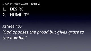SHOW ME YOUR GLORY – PART 2
1. DESIRE
2. HUMILITY
James 4:6
‘God opposes the proud but gives grace to
the humble.’
 