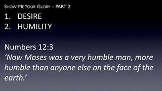 SHOW ME YOUR GLORY – PART 2
1. DESIRE
2. HUMILITY
Numbers 12:3
‘Now Moses was a very humble man, more
humble than anyone else on the face of the
earth.’
 