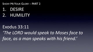 SHOW ME YOUR GLORY – PART 2
1. DESIRE
2. HUMILITY
Exodus 33:11
‘The LORD would speak to Moses face to
face, as a man speaks with his friend.’
 