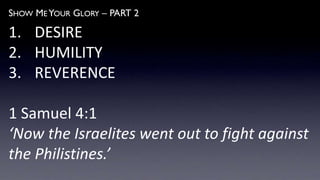 SHOW ME YOUR GLORY – PART 2
1. DESIRE
2. HUMILITY
3. REVERENCE
1 Samuel 4:1
‘Now the Israelites went out to fight against
the Philistines.’
 