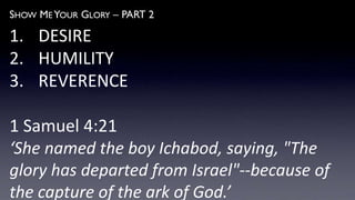 SHOW ME YOUR GLORY – PART 2
1. DESIRE
2. HUMILITY
3. REVERENCE
1 Samuel 4:21
‘She named the boy Ichabod, saying, "The
glory has departed from Israel"--because of
the capture of the ark of God.’
 