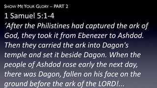 SHOW ME YOUR GLORY – PART 2
1 Samuel 5:1-4
‘After the Philistines had captured the ark of
God, they took it from Ebenezer to Ashdod.
Then they carried the ark into Dagon's
temple and set it beside Dagon. When the
people of Ashdod rose early the next day,
there was Dagon, fallen on his face on the
ground before the ark of the LORD!...
 