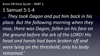 SHOW ME YOUR GLORY – PART 2
1 Samuel 5:1-4
... They took Dagon and put him back in his
place. But the following morning when they
rose, there was Dagon, fallen on his face on
the ground before the ark of the LORD! His
head and hands had been broken off and
were lying on the threshold; only his body
remained.’
 