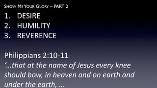 SHOW ME YOUR GLORY – PART 2
1. DESIRE
2. HUMILITY
3. REVERENCE
Philippians 2:10-11
‘…that at the name of Jesus every knee
should bow, in heaven and on earth and
under the earth, …
 