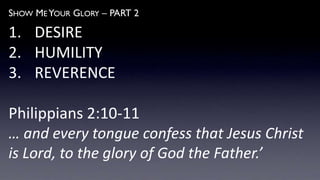SHOW ME YOUR GLORY – PART 2
1. DESIRE
2. HUMILITY
3. REVERENCE
Philippians 2:10-11
… and every tongue confess that Jesus Christ
is Lord, to the glory of God the Father.’
 