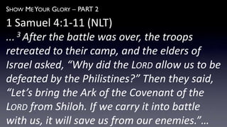SHOW ME YOUR GLORY – PART 2
1 Samuel 4:1-11 (NLT)
... 3 After the battle was over, the troops
retreated to their camp, and the elders of
Israel asked, “Why did the LORD allow us to be
defeated by the Philistines?” Then they said,
“Let’s bring the Ark of the Covenant of the
LORD from Shiloh. If we carry it into battle
with us, it will save us from our enemies.”…
 
