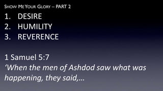 SHOW ME YOUR GLORY – PART 2
1. DESIRE
2. HUMILITY
3. REVERENCE
1 Samuel 5:7
‘When the men of Ashdod saw what was
happening, they said,…
 