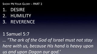 SHOW ME YOUR GLORY – PART 2
1. DESIRE
2. HUMILITY
3. REVERENCE
1 Samuel 5:7
… "The ark of the God of Israel must not stay
here with us, because His hand is heavy upon
us and upon Dagon our god.’
 