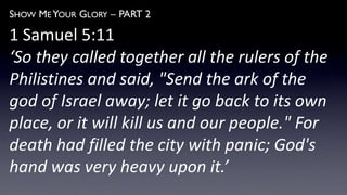 SHOW ME YOUR GLORY – PART 2
1 Samuel 5:11
‘So they called together all the rulers of the
Philistines and said, "Send the ark of the
god of Israel away; let it go back to its own
place, or it will kill us and our people." For
death had filled the city with panic; God's
hand was very heavy upon it.’
 