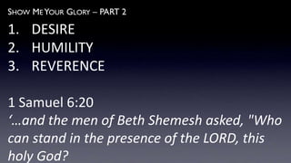 SHOW ME YOUR GLORY – PART 2
1. DESIRE
2. HUMILITY
3. REVERENCE
1 Samuel 6:20
‘…and the men of Beth Shemesh asked, "Who
can stand in the presence of the LORD, this
holy God?
 