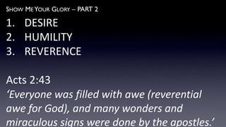 SHOW ME YOUR GLORY – PART 2
1. DESIRE
2. HUMILITY
3. REVERENCE
Acts 2:43
‘Everyone was filled with awe (reverential
awe for God), and many wonders and
miraculous signs were done by the apostles.’
 