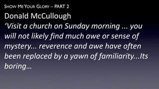 SHOW ME YOUR GLORY – PART 2
Donald McCullough
‘Visit a church on Sunday morning ... you
will not likely find much awe or sense of
mystery... reverence and awe have often
been replaced by a yawn of familiarity...Its
boring…
 