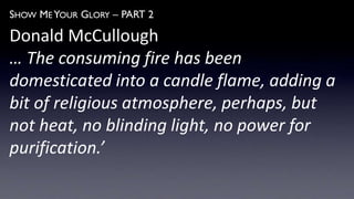 SHOW ME YOUR GLORY – PART 2
Donald McCullough
… The consuming fire has been
domesticated into a candle flame, adding a
bit of religious atmosphere, perhaps, but
not heat, no blinding light, no power for
purification.’
 