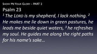 SHOW ME YOUR GLORY – PART 2
Psalm 23
1 The LORD is my shepherd, I lack nothing. 2
He makes me lie down in green pastures, he
leads me beside quiet waters, 3 he refreshes
my soul. He guides me along the right paths
for his name’s sake…
 