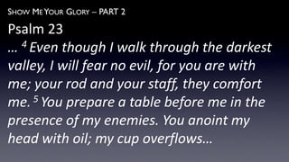 SHOW ME YOUR GLORY – PART 2
Psalm 23
… 4 Even though I walk through the darkest
valley, I will fear no evil, for you are with
me; your rod and your staff, they comfort
me.5 You prepare a table before me in the
presence of my enemies. You anoint my
head with oil; my cup overflows…
 