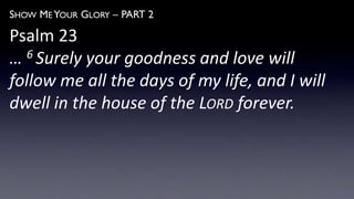 SHOW ME YOUR GLORY – PART 2
Psalm 23
… 6 Surely your goodness and love will
follow me all the days of my life, and I will
dwell in the house of the LORD forever.
 