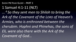 SHOW ME YOUR GLORY – PART 2
1 Samuel 4:1-11 (NLT)
... 4 So they sent men to Shiloh to bring the
Ark of the Covenant of the LORD of Heaven’s
Armies, who is enthroned between the
cherubim. Hophni and Phinehas, the sons of
Eli, were also there with the Ark of the
Covenant of God…
 