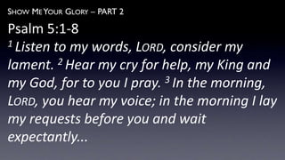 SHOW ME YOUR GLORY – PART 2
Psalm 5:1-8
1 Listen to my words, LORD, consider my
lament. 2 Hear my cry for help, my King and
my God, for to you I pray. 3 In the morning,
LORD, you hear my voice; in the morning I lay
my requests before you and wait
expectantly...
 