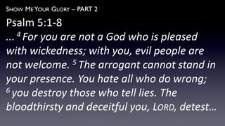 SHOW ME YOUR GLORY – PART 2
Psalm 5:1-8
... 4 For you are not a God who is pleased
with wickedness; with you, evil people are
not welcome. 5 The arrogant cannot stand in
your presence. You hate all who do wrong;
6 you destroy those who tell lies. The
bloodthirsty and deceitful you, LORD, detest…
 