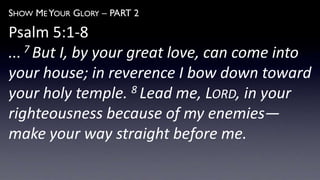 SHOW ME YOUR GLORY – PART 2
Psalm 5:1-8
... 7 But I, by your great love, can come into
your house; in reverence I bow down toward
your holy temple. 8 Lead me, LORD, in your
righteousness because of my enemies—
make your way straight before me.
 