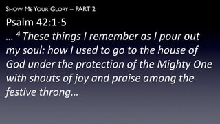 SHOW ME YOUR GLORY – PART 2
Psalm 42:1-5
… 4 These things I remember as I pour out
my soul: how I used to go to the house of
God under the protection of the Mighty One
with shouts of joy and praise among the
festive throng…
 