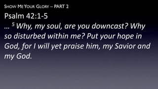 SHOW ME YOUR GLORY – PART 2
Psalm 42:1-5
… 5 Why, my soul, are you downcast? Why
so disturbed within me? Put your hope in
God, for I will yet praise him, my Savior and
my God.
 