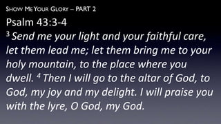 SHOW ME YOUR GLORY – PART 2
Psalm 43:3-4
3 Send me your light and your faithful care,
let them lead me; let them bring me to your
holy mountain, to the place where you
dwell. 4 Then I will go to the altar of God, to
God, my joy and my delight. I will praise you
with the lyre, O God, my God.
 
