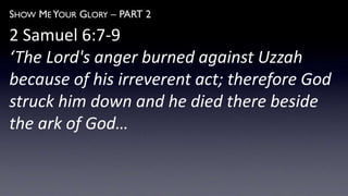 SHOW ME YOUR GLORY – PART 2
2 Samuel 6:7-9
‘The Lord's anger burned against Uzzah
because of his irreverent act; therefore God
struck him down and he died there beside
the ark of God…
 
