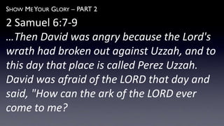 SHOW ME YOUR GLORY – PART 2
2 Samuel 6:7-9
…Then David was angry because the Lord's
wrath had broken out against Uzzah, and to
this day that place is called Perez Uzzah.
David was afraid of the LORD that day and
said, "How can the ark of the LORD ever
come to me?
 