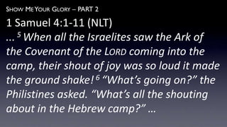 SHOW ME YOUR GLORY – PART 2
1 Samuel 4:1-11 (NLT)
... 5 When all the Israelites saw the Ark of
the Covenant of the LORD coming into the
camp, their shout of joy was so loud it made
the ground shake!6 “What’s going on?” the
Philistines asked. “What’s all the shouting
about in the Hebrew camp?” …
 