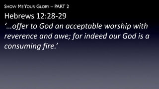 SHOW ME YOUR GLORY – PART 2
Hebrews 12:28-29
‘…offer to God an acceptable worship with
reverence and awe; for indeed our God is a
consuming fire.’
 