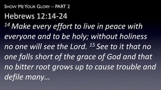 SHOW ME YOUR GLORY – PART 2
Hebrews 12:14-24
14 Make every effort to live in peace with
everyone and to be holy; without holiness
no one will see the Lord. 15 See to it that no
one falls short of the grace of God and that
no bitter root grows up to cause trouble and
defile many…
 