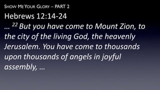 SHOW ME YOUR GLORY – PART 2
Hebrews 12:14-24
… 22 But you have come to Mount Zion, to
the city of the living God, the heavenly
Jerusalem. You have come to thousands
upon thousands of angels in joyful
assembly, …
 