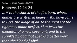 SHOW ME YOUR GLORY – PART 2
Hebrews 12:14-24
… 23 to the church of the firstborn, whose
names are written in heaven. You have come
to God, the Judge of all, to the spirits of the
righteous made perfect, 24 to Jesus the
mediator of a new covenant, and to the
sprinkled blood that speaks a better word
than the blood of Abel.
 