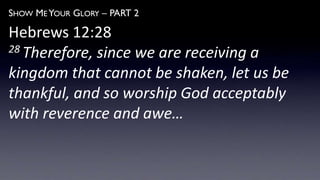 SHOW ME YOUR GLORY – PART 2
Hebrews 12:28
28 Therefore, since we are receiving a
kingdom that cannot be shaken, let us be
thankful, and so worship God acceptably
with reverence and awe…
 