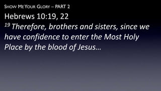 SHOW ME YOUR GLORY – PART 2
Hebrews 10:19, 22
19 Therefore, brothers and sisters, since we
have confidence to enter the Most Holy
Place by the blood of Jesus…
 
