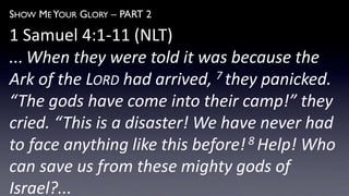 SHOW ME YOUR GLORY – PART 2
1 Samuel 4:1-11 (NLT)
... When they were told it was because the
Ark of the LORD had arrived, 7 they panicked.
“The gods have come into their camp!” they
cried. “This is a disaster! We have never had
to face anything like this before!8 Help! Who
can save us from these mighty gods of
Israel?...
 