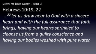 SHOW ME YOUR GLORY – PART 2
Hebrews 10:19, 22
… 22 let us draw near to God with a sincere
heart and with the full assurance that faith
brings, having our hearts sprinkled to
cleanse us from a guilty conscience and
having our bodies washed with pure water.
 